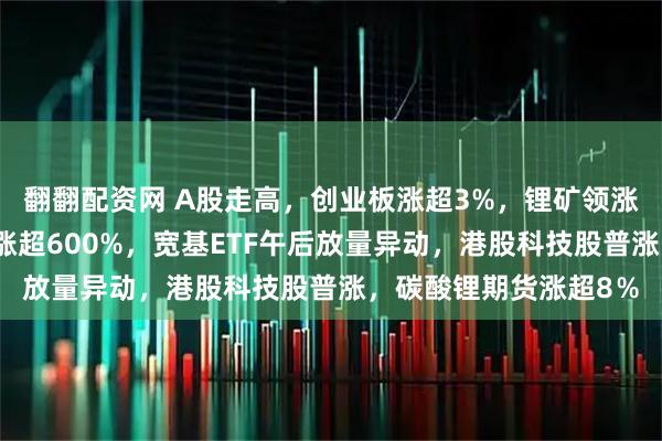翻翻配资网 A股走高，创业板涨超3%，锂矿领涨，金融股走强，沐曦涨超600%，宽基ETF午后放量异动，港股科技股普涨，碳酸锂期货涨超8％