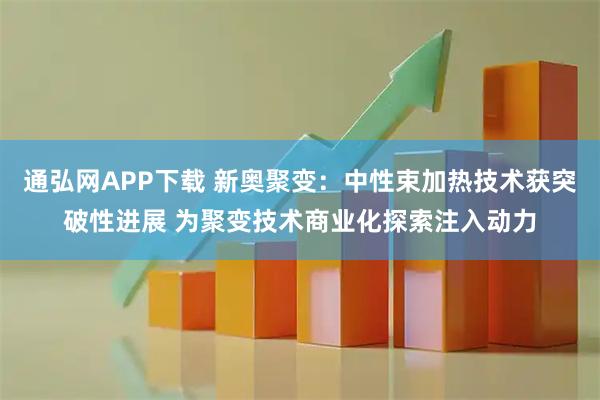 通弘网APP下载 新奥聚变：中性束加热技术获突破性进展 为聚变技术商业化探索注入动力