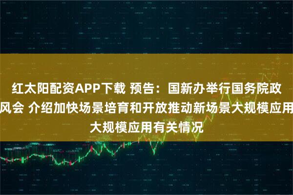 红太阳配资APP下载 预告：国新办举行国务院政策例行吹风会 介绍加快场景培育和开放推动新场景大规模应用有关情况