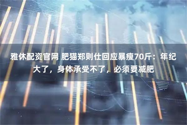 雅休配资官网 肥猫郑则仕回应暴瘦70斤：年纪大了，身体承受不了，必须要减肥