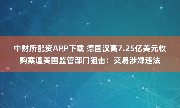 中财所配资APP下载 德国汉高7.25亿美元收购案遭美国监管部门狙击：交易涉嫌违法
