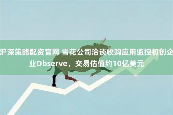 沪深策略配资官网 雪花公司洽谈收购应用监控初创企业Observe，交易估值约10亿美元