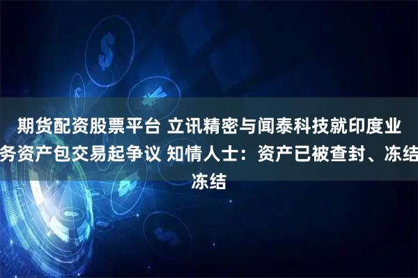 期货配资股票平台 立讯精密与闻泰科技就印度业务资产包交易起争议 知情人士：资产已被查封、冻结