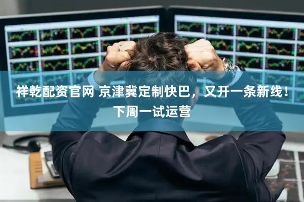 祥乾配资官网 京津冀定制快巴，又开一条新线！下周一试运营