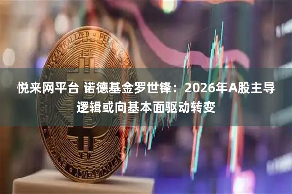 悦来网平台 诺德基金罗世锋：2026年A股主导逻辑或向基本面驱动转变