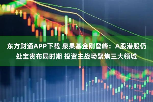 东方财通APP下载 泉果基金刚登峰：A股港股仍处宝贵布局时期 投资主战场聚焦三大领域