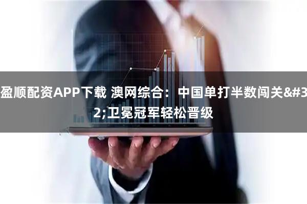 盈顺配资APP下载 澳网综合：中国单打半数闯关 卫冕冠军轻松晋级