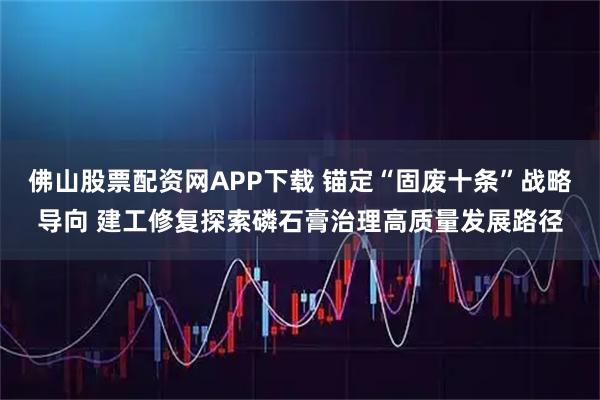 佛山股票配资网APP下载 锚定“固废十条”战略导向 建工修复探索磷石膏治理高质量发展路径