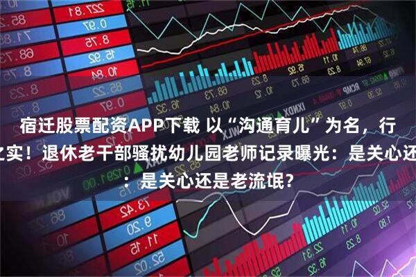 宿迁股票配资APP下载 以“沟通育儿”为名，行深夜来电之实！退休老干部骚扰幼儿园老师记录曝光：是关心还是老流氓？