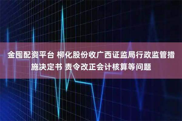 金囤配资平台 柳化股份收广西证监局行政监管措施决定书 责令改正会计核算等问题