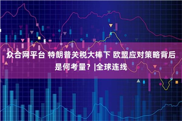 众合网平台 特朗普关税大棒下 欧盟应对策略背后是何考量？|全球连线
