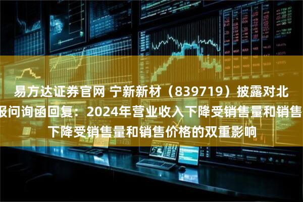 易方达证券官网 宁新新材（839719）披露对北交所2024年年报问询函回复：2024年营业收入下降受销售量和销售价格的双重影响