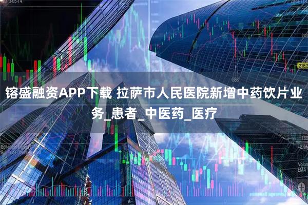 镕盛融资APP下载 拉萨市人民医院新增中药饮片业务_患者_中医药_医疗