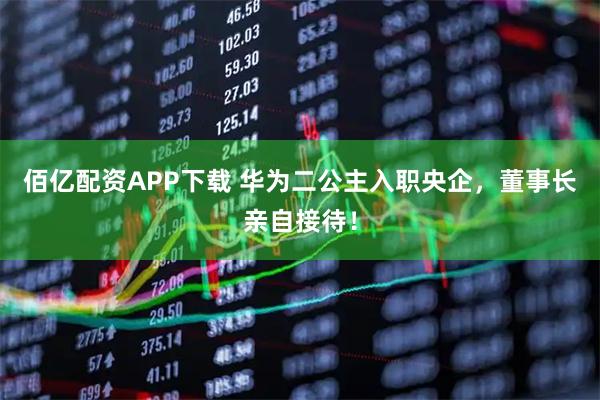 佰亿配资APP下载 华为二公主入职央企，董事长亲自接待！