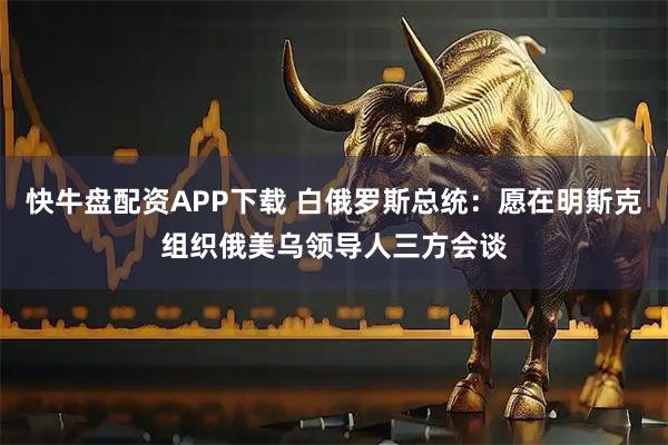 快牛盘配资APP下载 白俄罗斯总统：愿在明斯克组织俄美乌领导人三方会谈