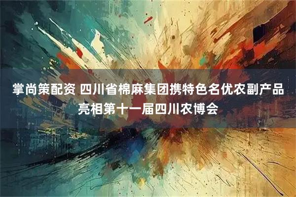 掌尚策配资 四川省棉麻集团携特色名优农副产品亮相第十一届四川农博会