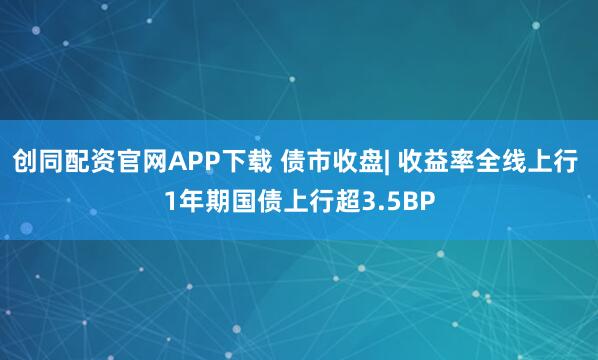 创同配资官网APP下载 债市收盘| 收益率全线上行 1年期国债上行超3.5BP