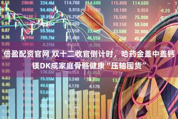 倍盈配资官网 双十二收官倒计时，哈药金盖中盖钙镁DK成家庭骨骼健康“压轴囤货”