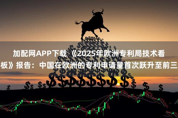加配网APP下载 《2025年欧洲专利局技术看板》报告：中国在欧洲的专利申请量首次跃升至前三