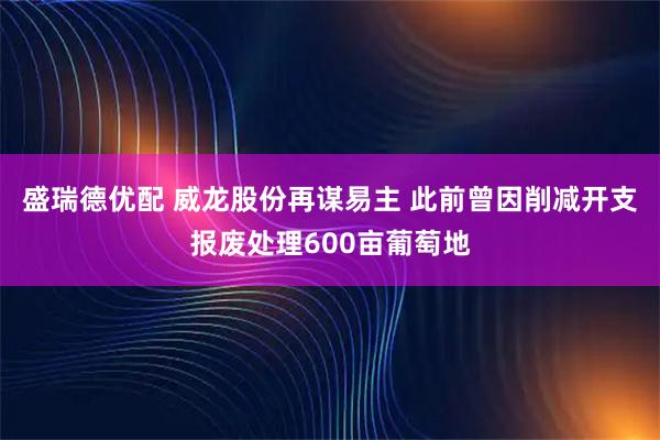 盛瑞德优配 威龙股份再谋易主 此前曾因削减开支报废处理600亩葡萄地