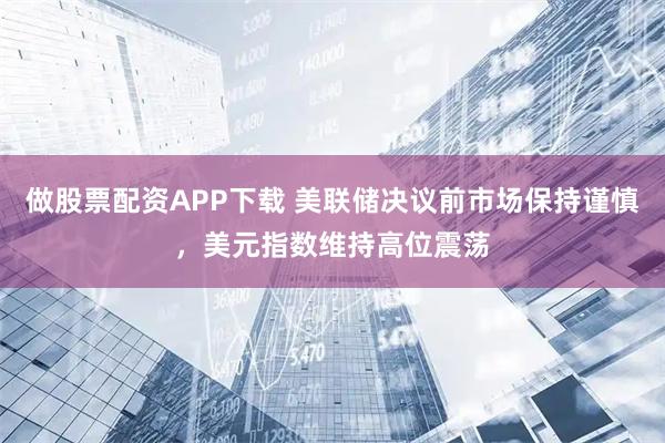 做股票配资APP下载 美联储决议前市场保持谨慎,美元指数维持高位震荡
